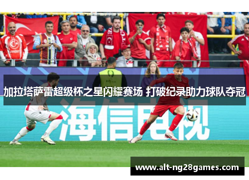 加拉塔萨雷超级杯之星闪耀赛场 打破纪录助力球队夺冠