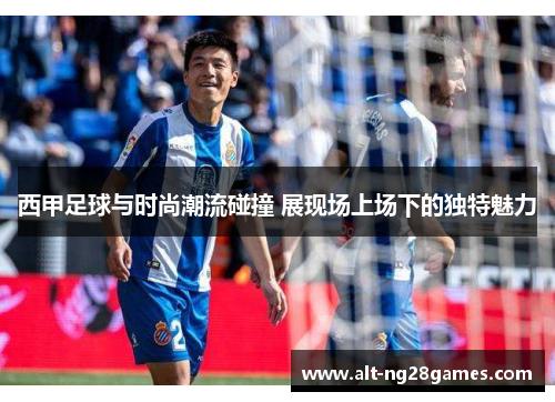西甲足球与时尚潮流碰撞 展现场上场下的独特魅力