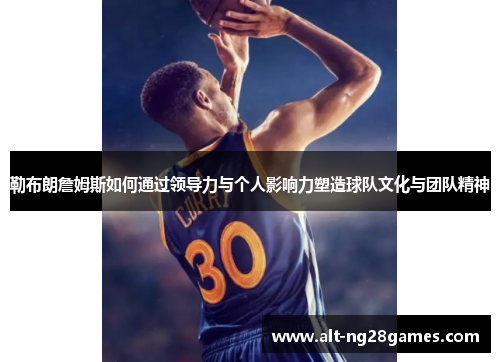 勒布朗詹姆斯如何通过领导力与个人影响力塑造球队文化与团队精神