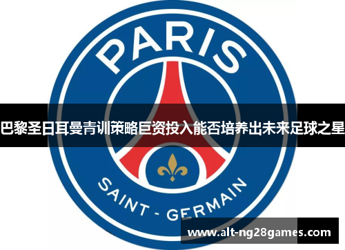 巴黎圣日耳曼青训策略巨资投入能否培养出未来足球之星