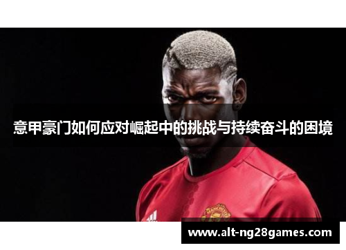 意甲豪门如何应对崛起中的挑战与持续奋斗的困境
