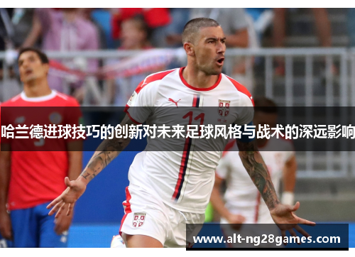 哈兰德进球技巧的创新对未来足球风格与战术的深远影响