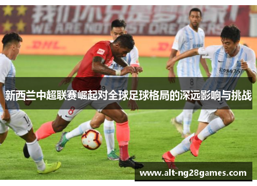 新西兰中超联赛崛起对全球足球格局的深远影响与挑战