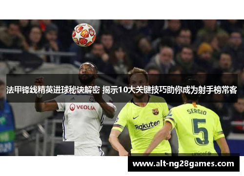 法甲锋线精英进球秘诀解密 揭示10大关键技巧助你成为射手榜常客