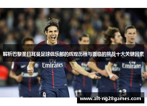 解析巴黎圣日耳曼足球俱乐部的辉煌历程与面临的挑战十大关键因素