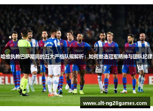 哈维执教巴萨期间的五大严格队规解析：如何塑造冠军精神与团队纪律