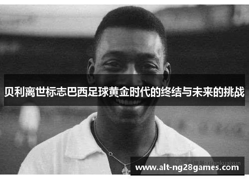 贝利离世标志巴西足球黄金时代的终结与未来的挑战