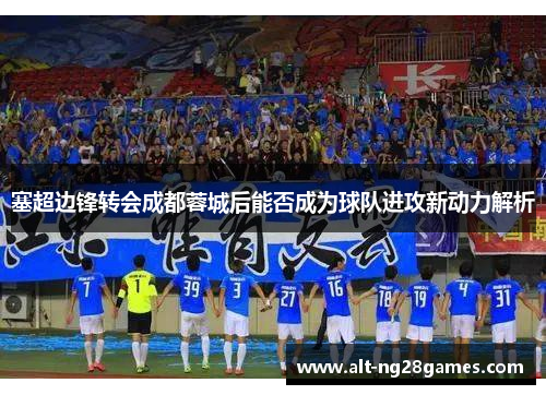 塞超边锋转会成都蓉城后能否成为球队进攻新动力解析