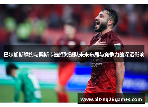 巴尔加斯续约与奥斯卡选择对球队未来布局与竞争力的深远影响