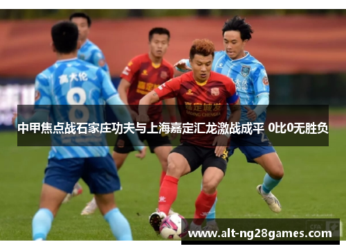 中甲焦点战石家庄功夫与上海嘉定汇龙激战成平 0比0无胜负