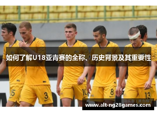 如何了解U18亚青赛的全称、历史背景及其重要性