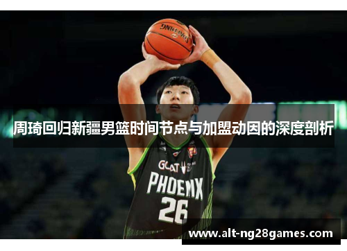 周琦回归新疆男篮时间节点与加盟动因的深度剖析