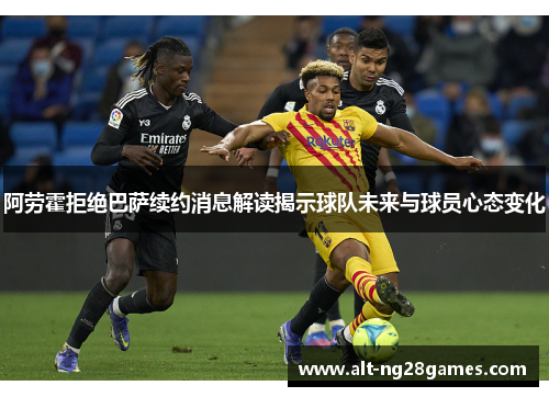 阿劳霍拒绝巴萨续约消息解读揭示球队未来与球员心态变化