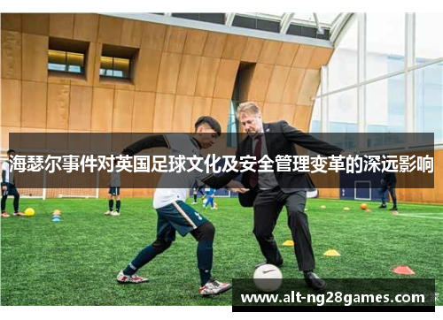 海瑟尔事件对英国足球文化及安全管理变革的深远影响 海瑟尔事件对英国足球文化及安全管理变革的深远影响