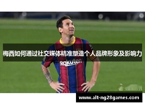 梅西如何通过社交媒体精准塑造个人品牌形象及影响力 梅西如何通过社交媒体精准塑造个人品牌形象及影响力