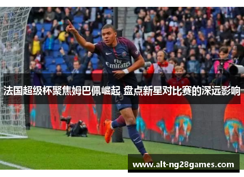 法国超级杯聚焦姆巴佩崛起 盘点新星对比赛的深远影响 法国超级杯聚焦姆巴佩崛起 盘点新星对比赛的深远影响