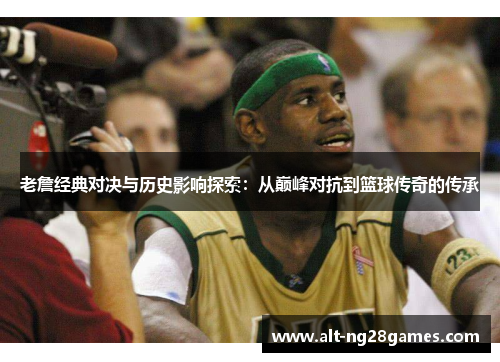 老詹经典对决与历史影响探索：从巅峰对抗到篮球传奇的传承