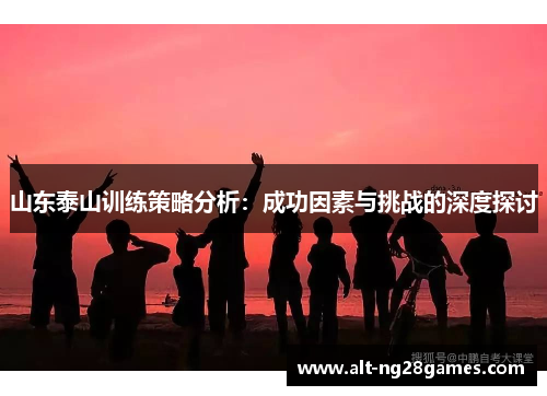 山东泰山训练策略分析：成功因素与挑战的深度探讨